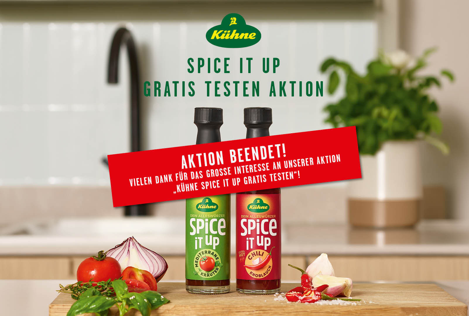 Zwei Flaschen von Kühne Spice It Up stehen in einer Küche | Überschrift: Spice It Up - Gratis Testen Aktion | AKTION BEENDET! VIELEN DANK FÜR DAS GROSSE INTERESSE AN UNSERER AKTION KÜHNE SPICE IT UP GRATIS TESTEN"! Die maximale Teilnehmerzahl von 15.000 Teilnahmen wurde bereits erreicht. Aus diesem Grund ist die Aktion beendet und eine Teilnahme per WhatsApp oder E-Mail leider nicht mehr möglich. Wir bedanken uns herzlich bei allen Teilnehmenden und wünschen allen viel Freude beim GenieBen unserer Kühne Spice it up Produkte.